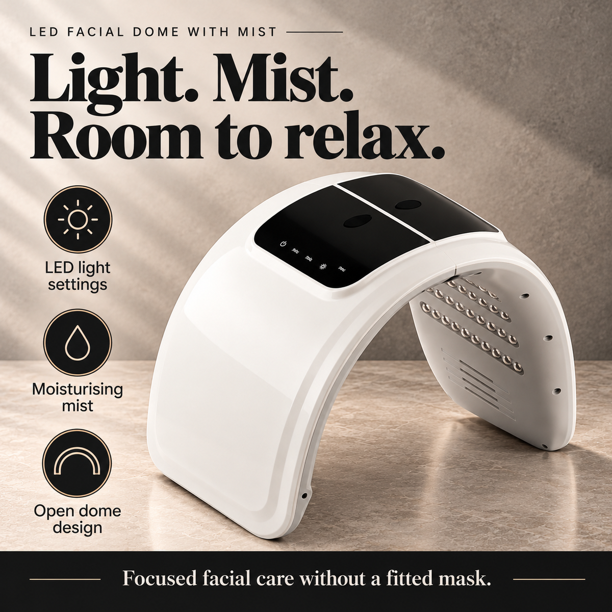 Light. Mist. Room to relax. LED light settings. Moisturising mist. Open dome design